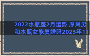 2022水瓶座2月运势 摩羯男和水瓶女能复婚吗2023年11月